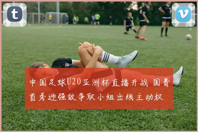 中国足球U20亚洲杯直播开战 国青首秀迎强敌争取小组出线主动权