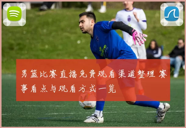 男篮比赛直播免费观看渠道整理 赛事看点与观看方式一览