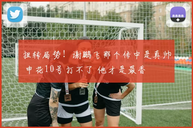 扭转局势！谢鹏飞那个传中是真帅 申花10号打不了 他才是最香