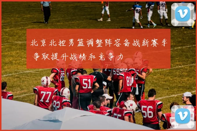 北京北控男篮调整阵容备战新赛季 争取提升战绩和竞争力