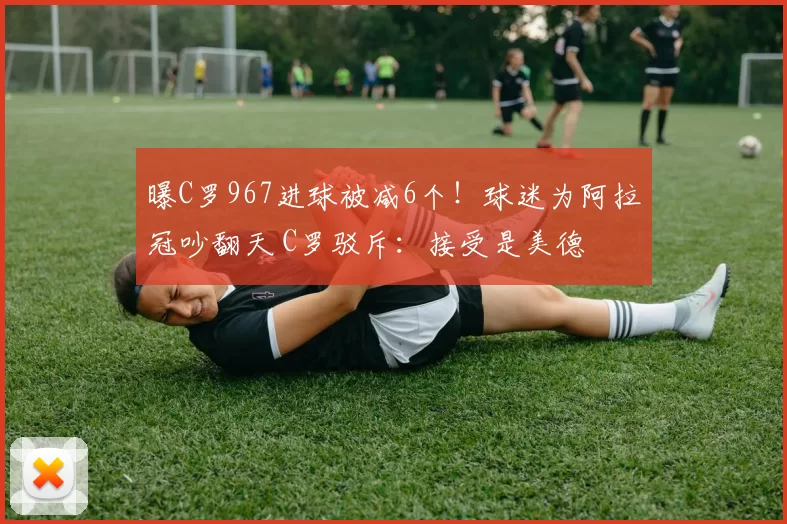 曝C罗967进球被减6个！球迷为阿拉冠吵翻天 C罗驳斥：接受是美德