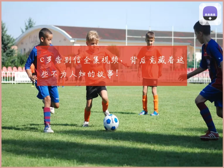 c罗告别信全集视频，背后竟藏着这些不为人知的故事！