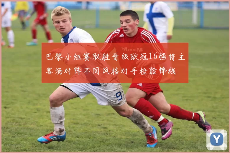 巴黎小组赛取胜晋级欧冠16强将主客场对阵不同风格对手检验锋线
