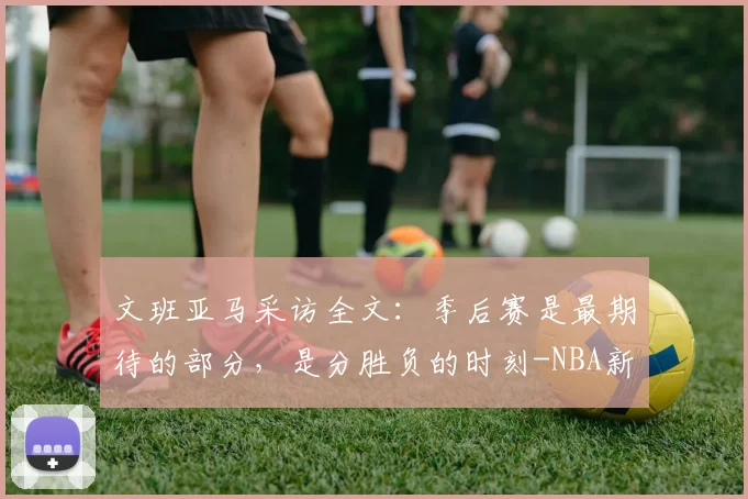 文班亚马采访全文：季后赛是最期待的部分，是分胜负的时刻-NBA新闻