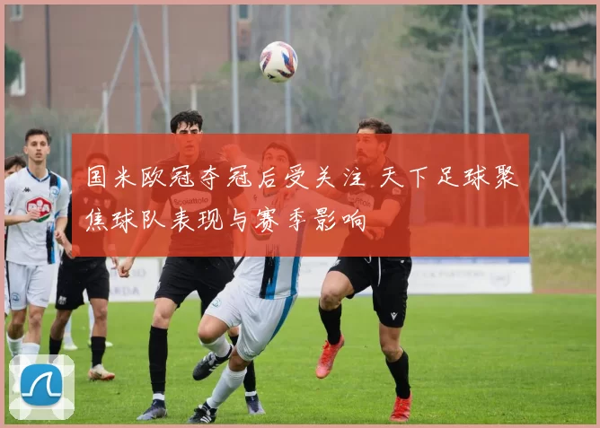 国米欧冠夺冠后受关注 天下足球聚焦球队表现与赛季影响