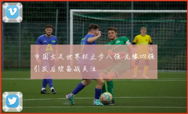 中国女足世界杯止步八强 无缘四强引发后续备战关注