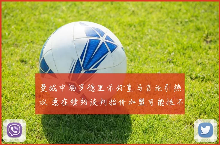 曼城中场罗德里示好皇马言论引热议 意在续约谈判抬价加盟可能性不大_阿森纳_利物浦