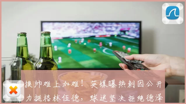 换帅难上加难！英媒曝热刺因公开力挺格林伍德，球迷坚决拒绝德泽比尔执教_英超_教练_马赛