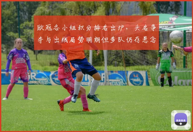 欧冠各小组积分排名出炉，头名争夺与出线局势明朗但多队仍存悬念