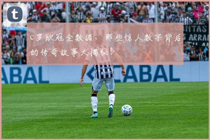 c罗欧冠全数据，那些惊人数字背后的传奇故事大揭秘！
