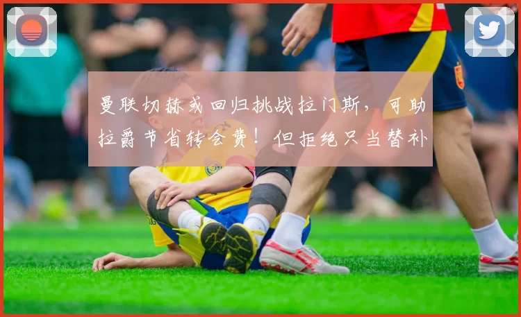 曼联切赫或回归挑战拉门斯，可助拉爵节省转会费！但拒绝只当替补