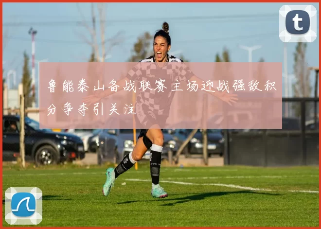 鲁能泰山备战联赛主场迎战强敌积分争夺引关注