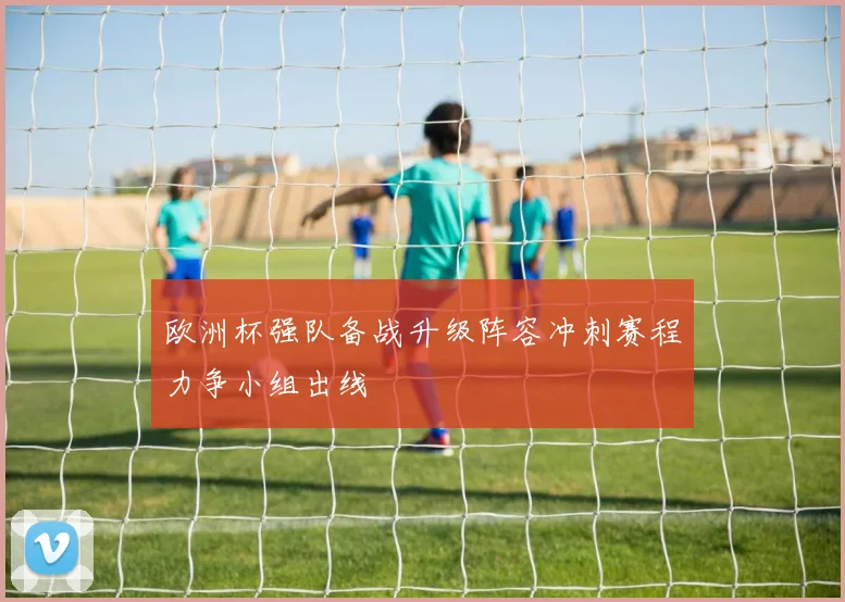 欧洲杯强队备战升级阵容冲刺赛程力争小组出线