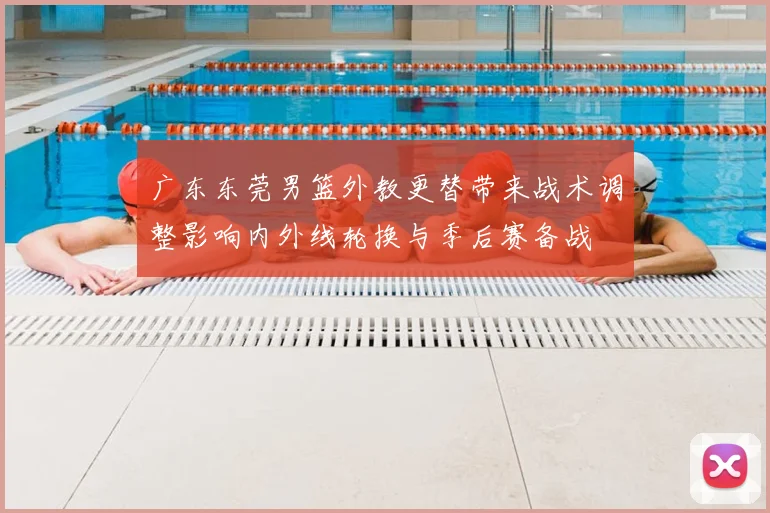 广东东莞男篮外教更替带来战术调整影响内外线轮换与季后赛备战