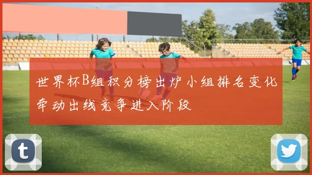 世界杯B组积分榜出炉小组排名变化牵动出线竞争进入阶段