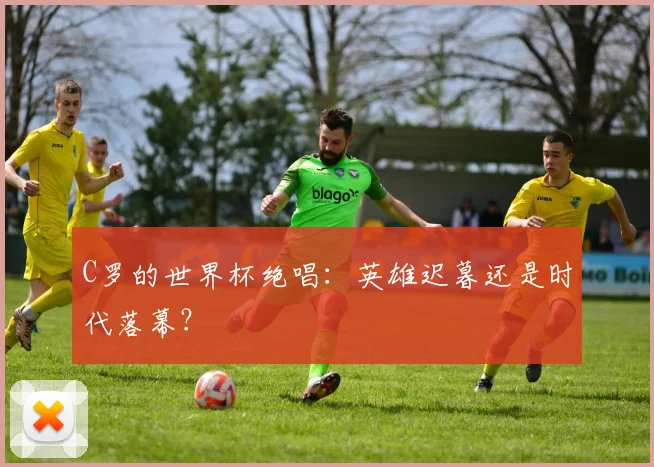C罗的世界杯绝唱:英雄迟暮还是时代落幕?