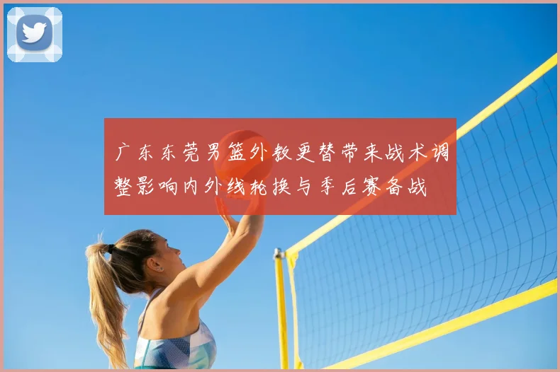 广东东莞男篮外教更替带来战术调整影响内外线轮换与季后赛备战