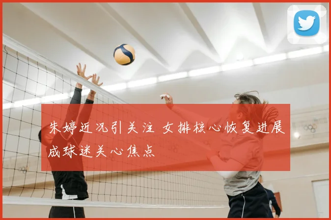 朱婷近况引关注 女排核心恢复进展成球迷关心焦点