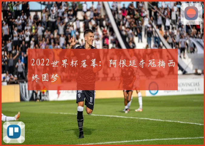 2022世界杯落幕：阿根廷夺冠梅西终圆梦